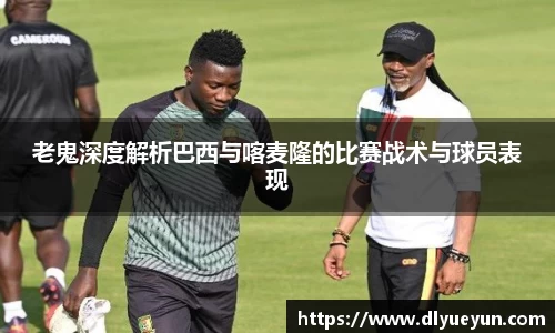 老鬼深度解析巴西与喀麦隆的比赛战术与球员表现